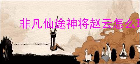 非凡仙途神将赵云怎么玩,非凡仙途新神将赵云培养指南